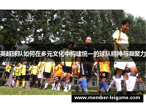 英超球队如何在多元文化中构建统一的球队精神与凝聚力 英超球队如何在多元文化中构建统一的球队精神与凝聚力