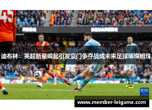 迪布林:英超新星崛起引发豪门争夺战成未来足球璀璨明珠 迪布林:英超新星崛起引发豪门争夺战成未来足球璀璨明珠
