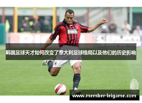 韩国足球天才如何改变了意大利足球格局以及他们的历史影响 韩国足球天才如何改变了意大利足球格局以及他们的历史影响