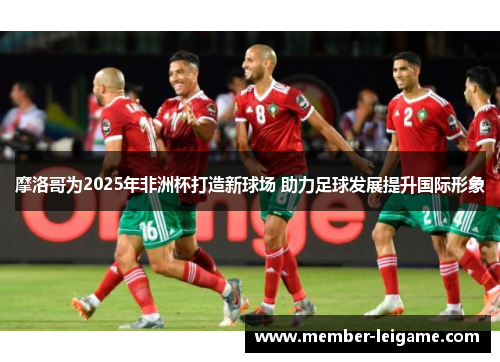 摩洛哥为2025年非洲杯打造新球场 助力足球发展提升国际形象